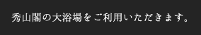 秀山閣の大浴場をご利用いただきます。