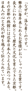 「なぜか、落ち着くのです。」弊亭に毎年来られるお客様がおっしゃった言葉です。長きにわたり都として歴史と文化を育んできた京都。その京都の旅館には近年日本人さえも忘れつつある、日本人の心と文化が時を越えて伝えられています。