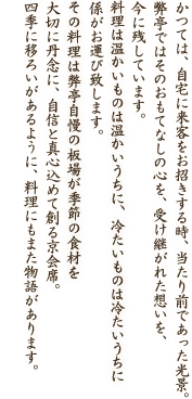 かつては、自宅に来客をお招きする時、当たり前であった光景。弊亭ではそのおもてなしの心を、受け継がれた想いを、今に残しています。お料理は温かいものは温かいうちに、冷たいものは冷たいうちに係がお運び致します。お料理は弊亭自慢の板場が季節の食材を大切に丹念に、自信と真心込めて創る京会席。四季に移ろいがあるように、料理にもまた物語があります。