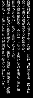 会席料理はこの五品であったが、江戸時代の中頃、武士に変って商人達が力をつけ始めた。商人達は接待や、会合で「もっと良いものを出せ 金に糸目はつけない」などと言ったようだ。料理屋は五品の分量を減らし、先付・前菜・御凌ぎ・水物など九～十品にしたものが現在まで受けつがれている。