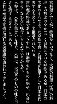 京料理と言うが、特別なものでなく、大阪の料理・江戸の料理との対比のなかでごく自然についた呼称であるが、日本の文化の中心であった京都で育った料理が結果として日本を代表するものとして継承されている。京料理の特長である「うす味」は素材そのものの味や、色合いをそこなわない味付にとどめているからだ。人参は、人参の色合いと味を、大根は、大根そのものの味と白さを残すと言うことである。これは華道や茶道に通じる美意識の表われでありましょう。