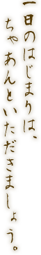 一日のはじまりは、ちゃあんといただきましょう。