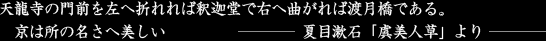 天龍寺の門前を左へ折れれば釈迦堂で右へ曲がれば渡月橋である。京は所の名さへ美しい-夏目漱石「虞美人草」より-